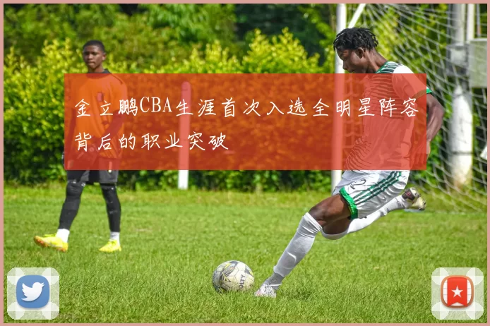 金立鹏CBA生涯首次入选全明星阵容背后的职业突破