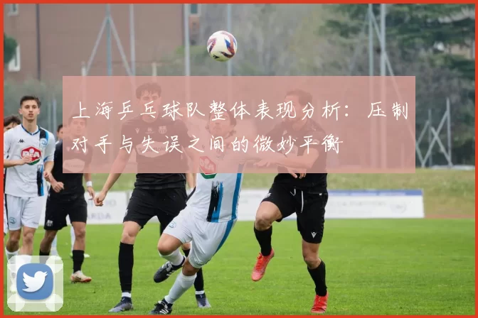 上海乒乓球队整体表现分析：压制对手与失误之间的微妙平衡