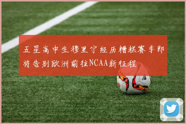 五星高中生穆里宁经历糟糕赛季即将告别欧洲前往NCAA新征程