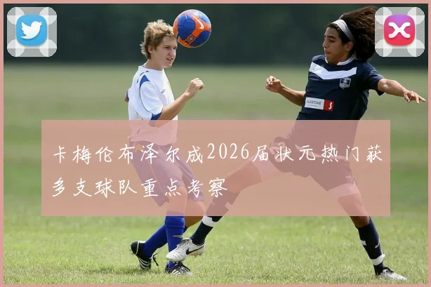 卡梅伦布泽尔成2026届状元热门获多支球队重点考察