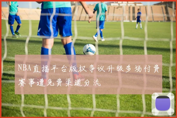 NBA直播平台版权争议升级多场付费赛事遭免费渠道分流