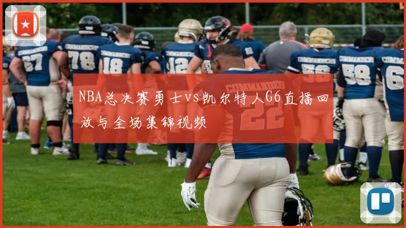 NBA总决赛勇士vs凯尔特人G6直播回放与全场集锦视频