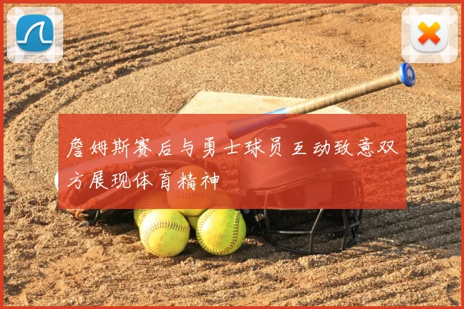 詹姆斯赛后与勇士球员互动致意双方展现体育精神