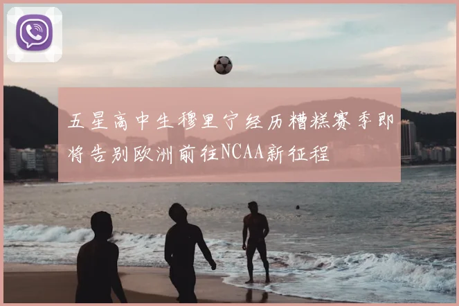 五星高中生穆里宁经历糟糕赛季即将告别欧洲前往NCAA新征程