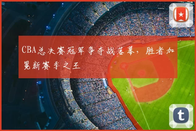 CBA总决赛冠军争夺战落幕，胜者加冕新赛季之王