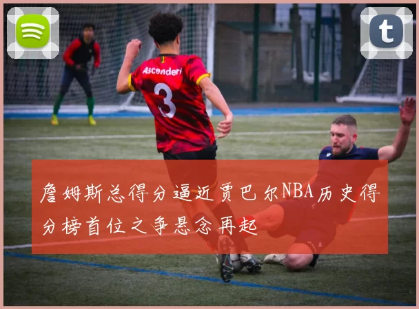 詹姆斯总得分逼近贾巴尔NBA历史得分榜首位之争悬念再起