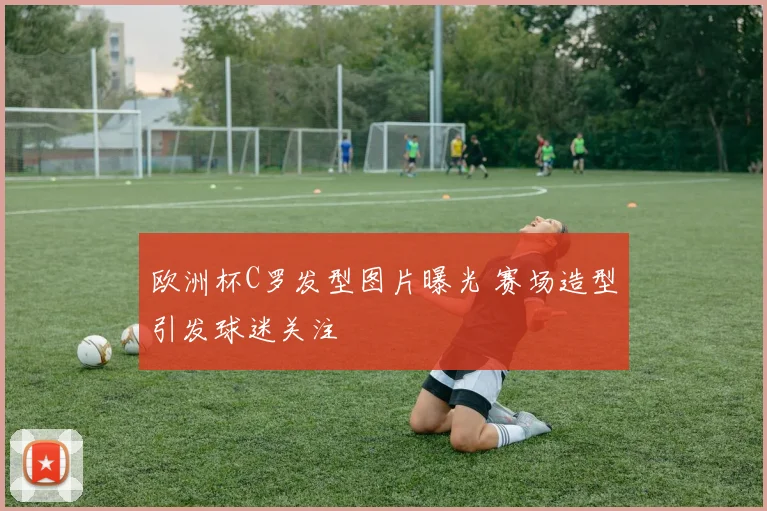 欧洲杯C罗发型图片曝光 赛场造型引发球迷关注